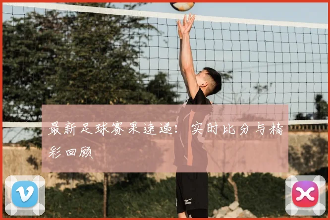 最新足球赛果速递：实时比分与精彩回顾