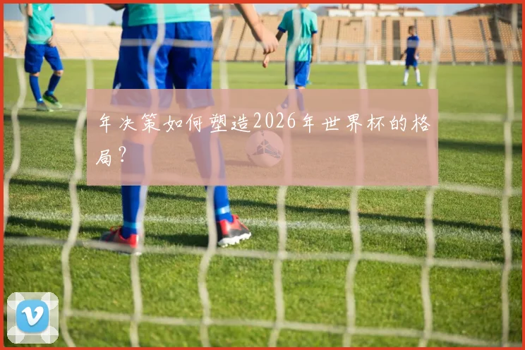 年决策如何塑造2026年世界杯的格局？