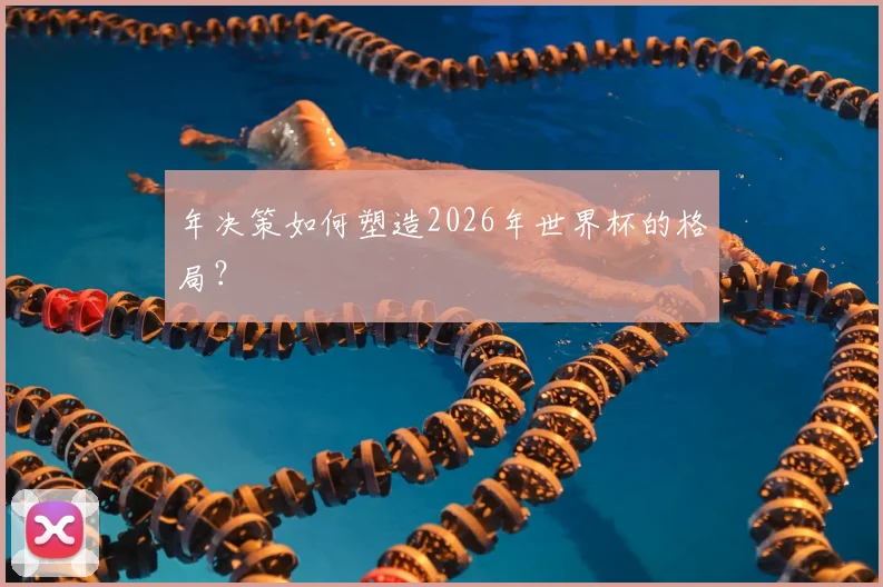 年决策如何塑造2026年世界杯的格局？