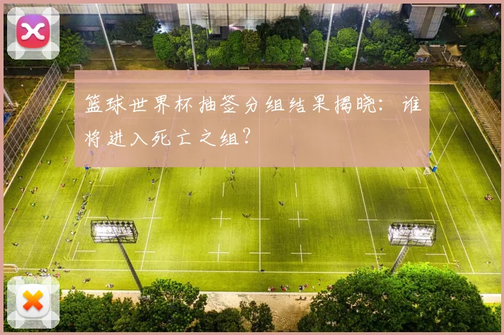 篮球世界杯抽签分组结果揭晓:谁将进入死亡之组?