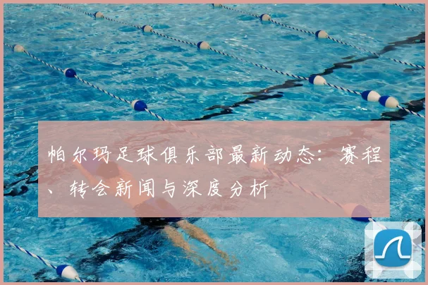 帕尔玛足球俱乐部最新动态：赛程、转会新闻与深度分析