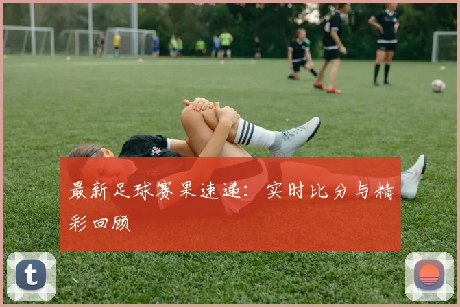 最新足球赛果速递：实时比分与精彩回顾